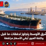 نفط الشرق الأوسط يتجاوز تدفقات ما قبل الحرب.. وكلفة العبور تُبقي الأسعار مرتفعة